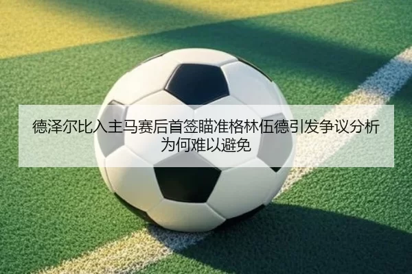 德泽尔比入主马赛后首签瞄准格林伍德引发争议分析为何难以避免